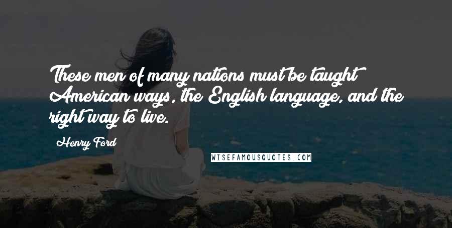 Henry Ford Quotes: These men of many nations must be taught American ways, the English language, and the right way to live.