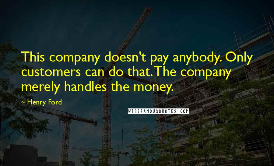 Henry Ford Quotes: This company doesn't pay anybody. Only customers can do that. The company merely handles the money.