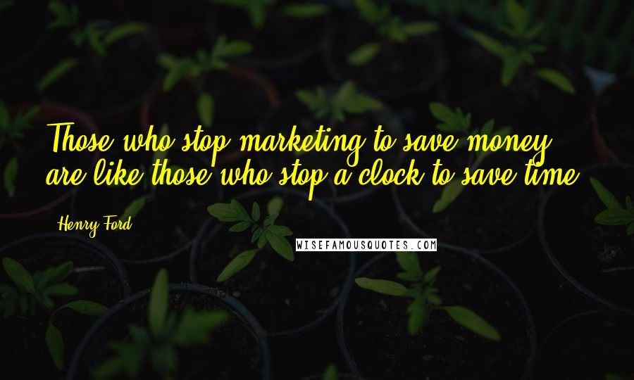 Henry Ford Quotes: Those who stop marketing to save money are like those who stop a clock to save time.