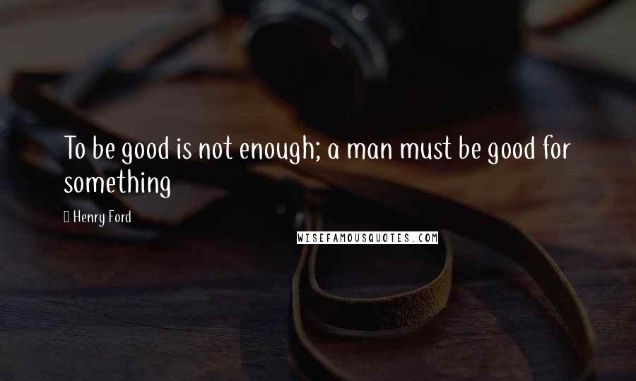 Henry Ford Quotes: To be good is not enough; a man must be good for something
