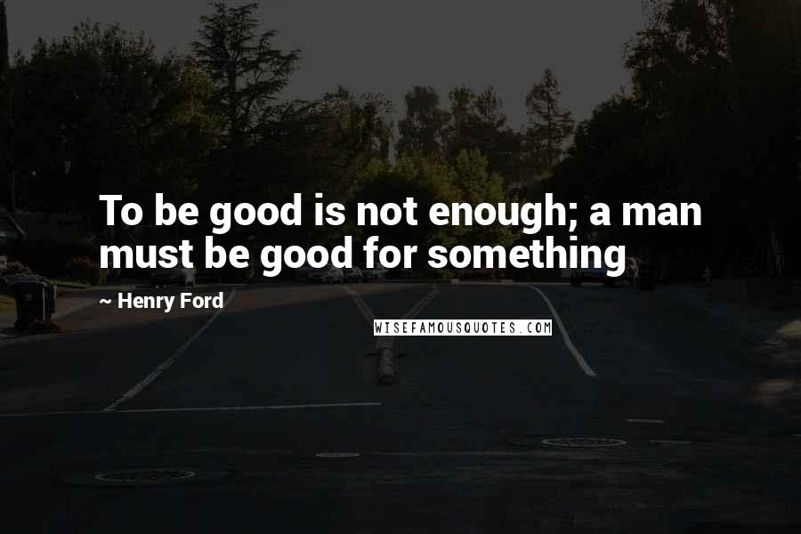 Henry Ford Quotes: To be good is not enough; a man must be good for something