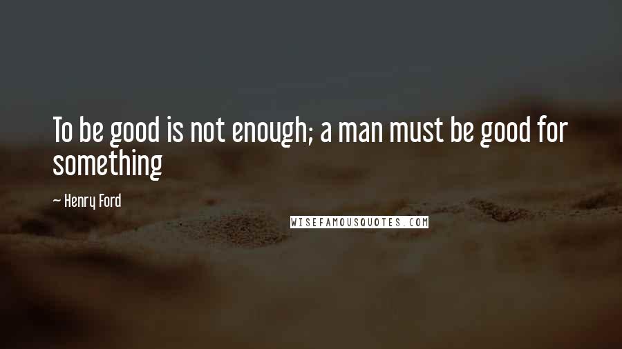Henry Ford Quotes: To be good is not enough; a man must be good for something