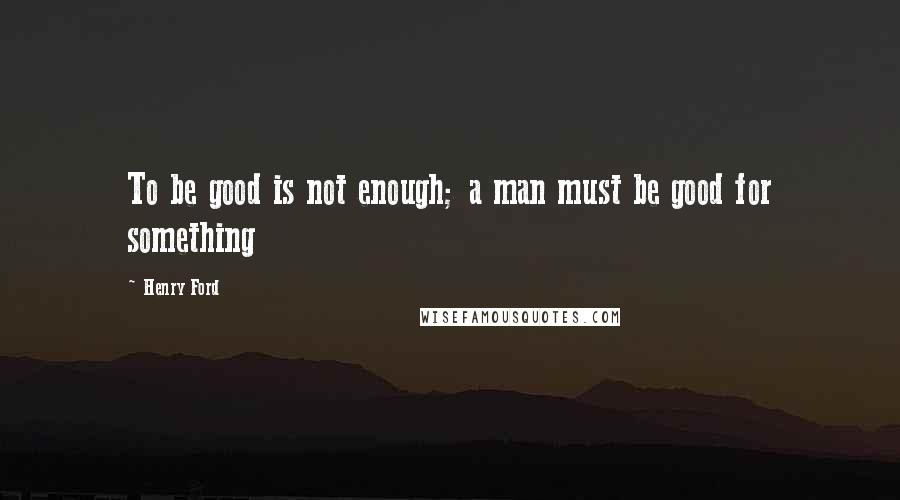 Henry Ford Quotes: To be good is not enough; a man must be good for something