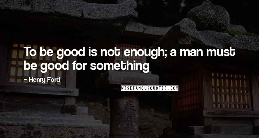 Henry Ford Quotes: To be good is not enough; a man must be good for something