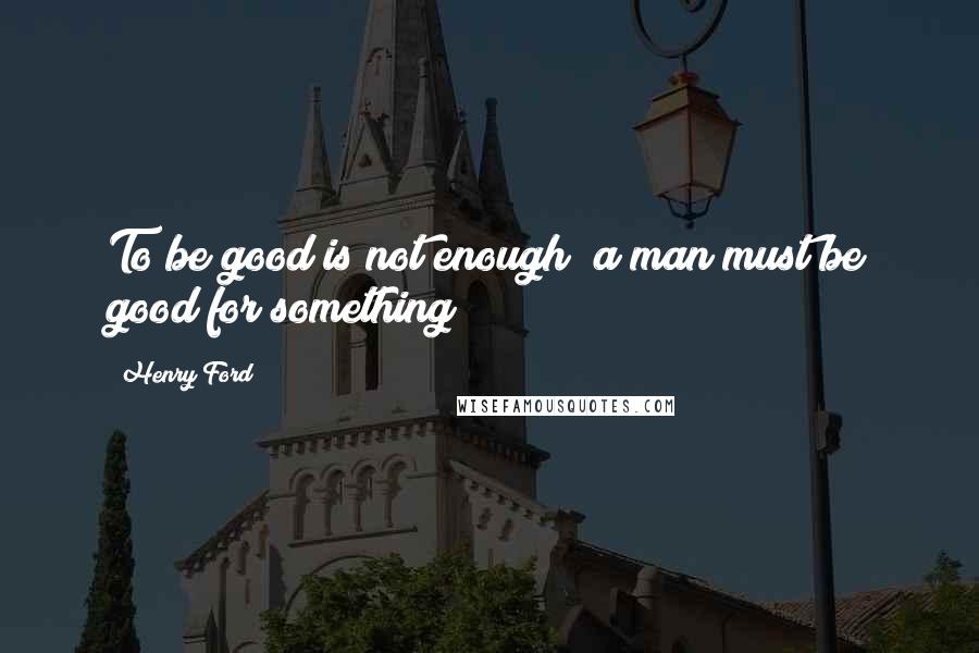 Henry Ford Quotes: To be good is not enough; a man must be good for something