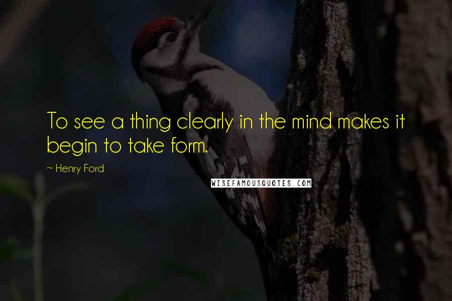 Henry Ford Quotes: To see a thing clearly in the mind makes it begin to take form.