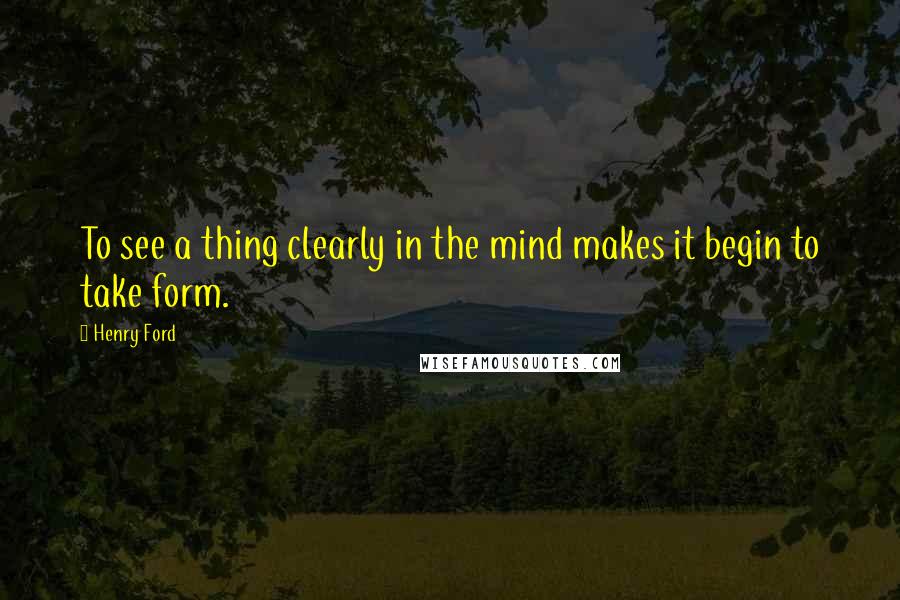 Henry Ford Quotes: To see a thing clearly in the mind makes it begin to take form.