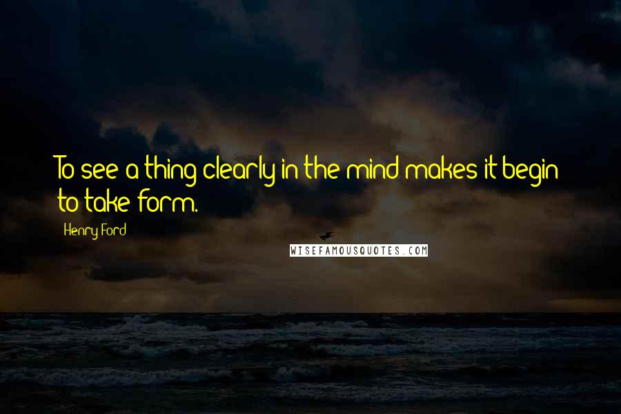 Henry Ford Quotes: To see a thing clearly in the mind makes it begin to take form.