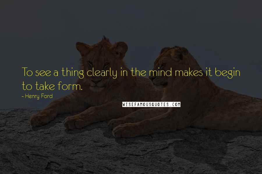 Henry Ford Quotes: To see a thing clearly in the mind makes it begin to take form.