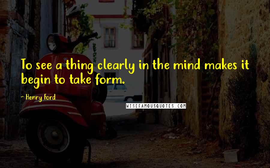 Henry Ford Quotes: To see a thing clearly in the mind makes it begin to take form.