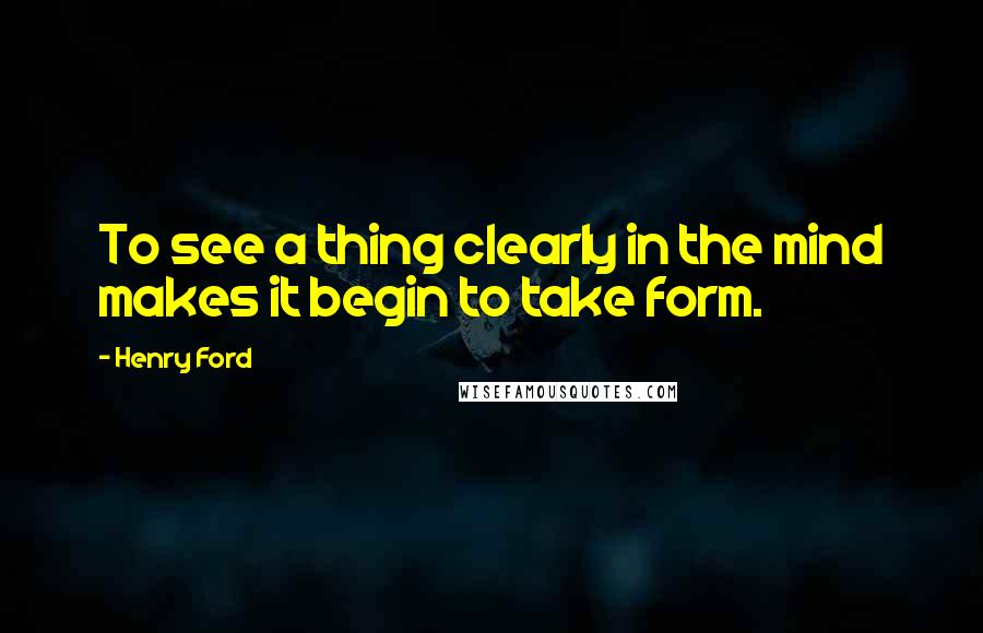Henry Ford Quotes: To see a thing clearly in the mind makes it begin to take form.