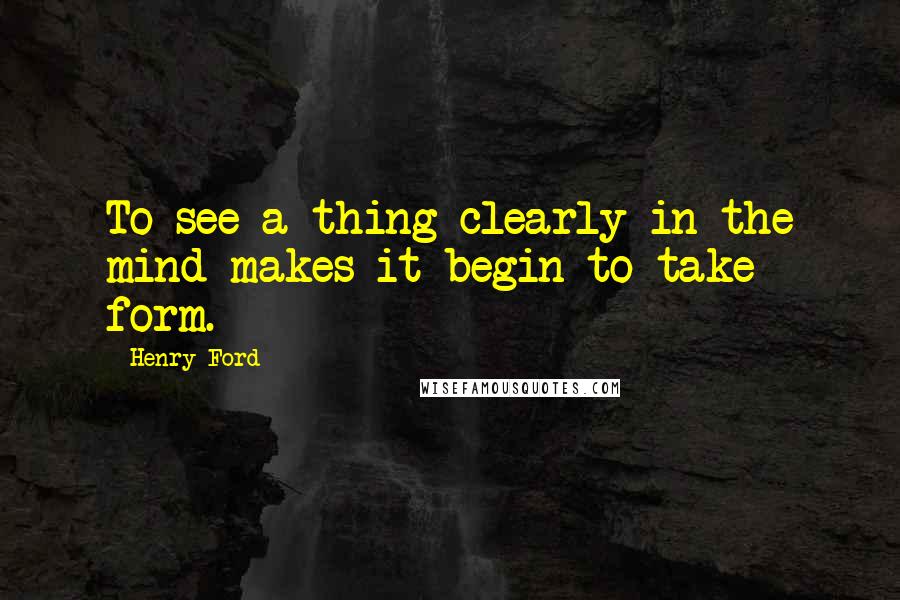 Henry Ford Quotes: To see a thing clearly in the mind makes it begin to take form.