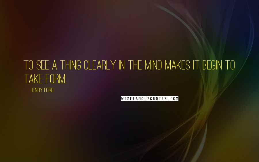 Henry Ford Quotes: To see a thing clearly in the mind makes it begin to take form.