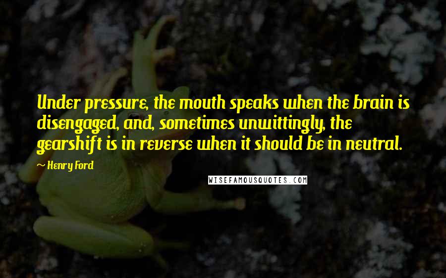 Henry Ford Quotes: Under pressure, the mouth speaks when the brain is disengaged, and, sometimes unwittingly, the gearshift is in reverse when it should be in neutral.