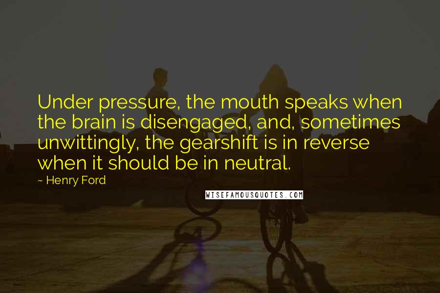 Henry Ford Quotes: Under pressure, the mouth speaks when the brain is disengaged, and, sometimes unwittingly, the gearshift is in reverse when it should be in neutral.