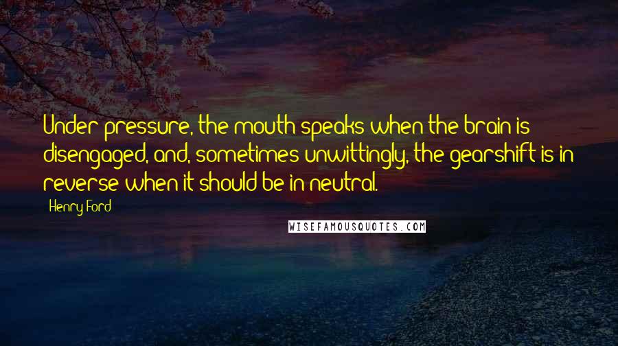 Henry Ford Quotes: Under pressure, the mouth speaks when the brain is disengaged, and, sometimes unwittingly, the gearshift is in reverse when it should be in neutral.