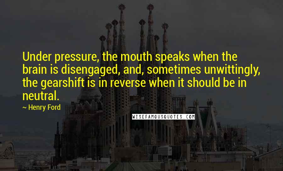 Henry Ford Quotes: Under pressure, the mouth speaks when the brain is disengaged, and, sometimes unwittingly, the gearshift is in reverse when it should be in neutral.