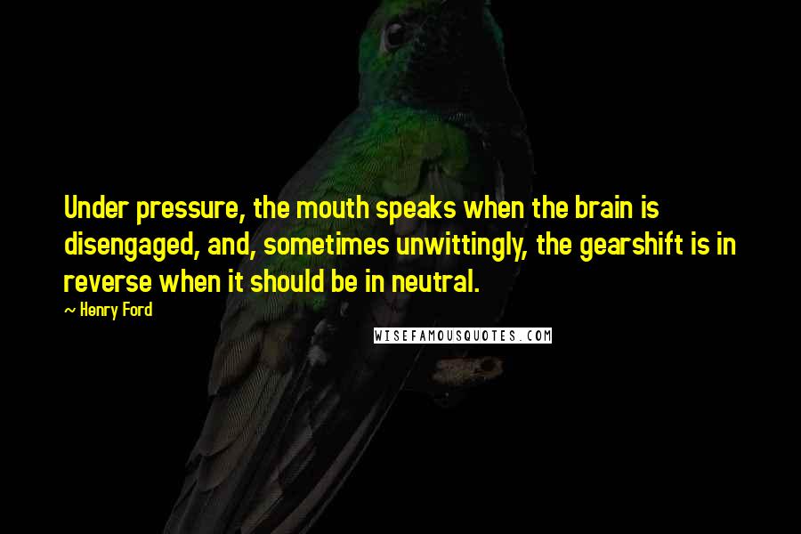 Henry Ford Quotes: Under pressure, the mouth speaks when the brain is disengaged, and, sometimes unwittingly, the gearshift is in reverse when it should be in neutral.