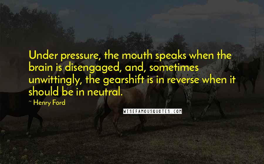 Henry Ford Quotes: Under pressure, the mouth speaks when the brain is disengaged, and, sometimes unwittingly, the gearshift is in reverse when it should be in neutral.