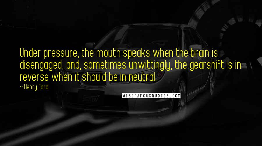 Henry Ford Quotes: Under pressure, the mouth speaks when the brain is disengaged, and, sometimes unwittingly, the gearshift is in reverse when it should be in neutral.