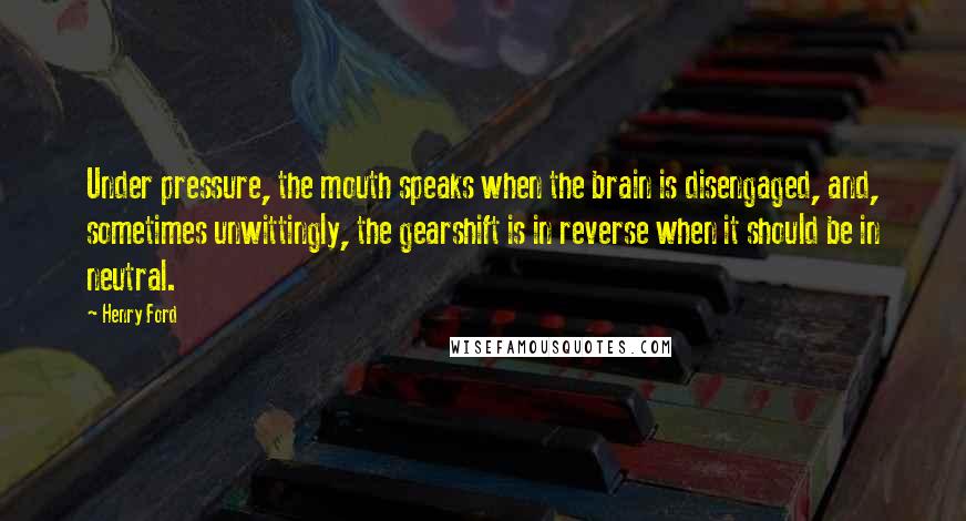 Henry Ford Quotes: Under pressure, the mouth speaks when the brain is disengaged, and, sometimes unwittingly, the gearshift is in reverse when it should be in neutral.