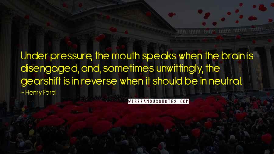 Henry Ford Quotes: Under pressure, the mouth speaks when the brain is disengaged, and, sometimes unwittingly, the gearshift is in reverse when it should be in neutral.