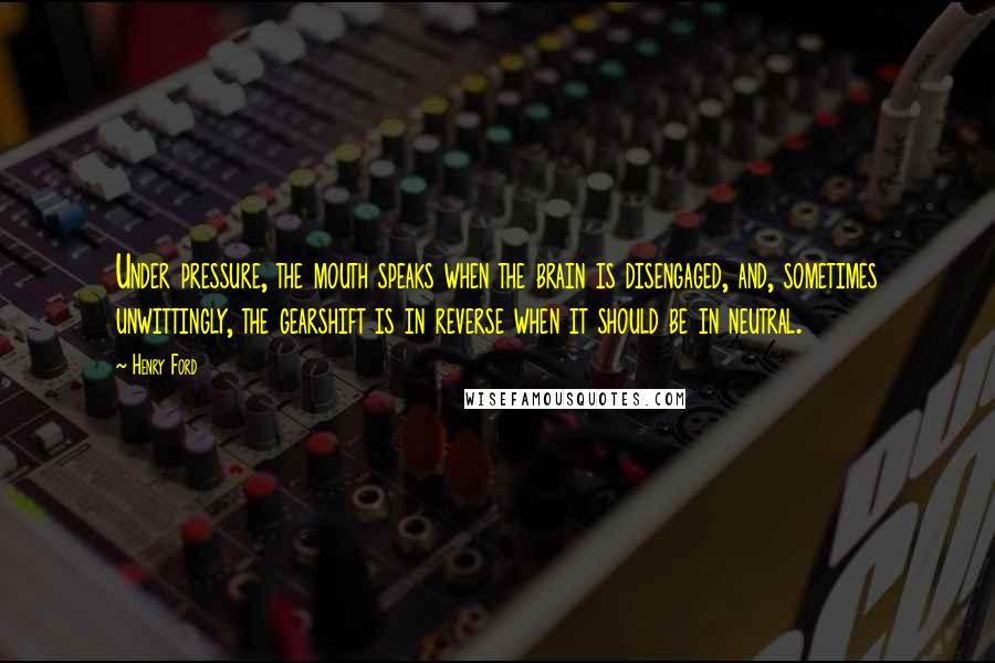 Henry Ford Quotes: Under pressure, the mouth speaks when the brain is disengaged, and, sometimes unwittingly, the gearshift is in reverse when it should be in neutral.