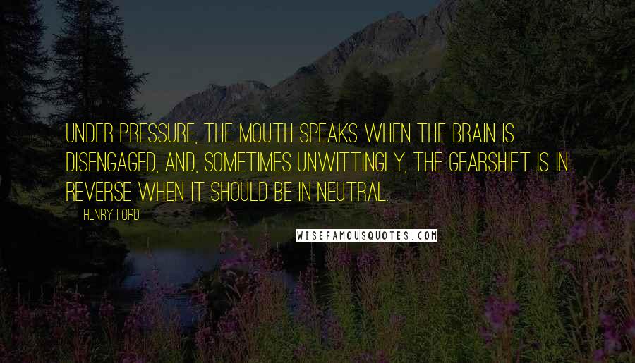 Henry Ford Quotes: Under pressure, the mouth speaks when the brain is disengaged, and, sometimes unwittingly, the gearshift is in reverse when it should be in neutral.