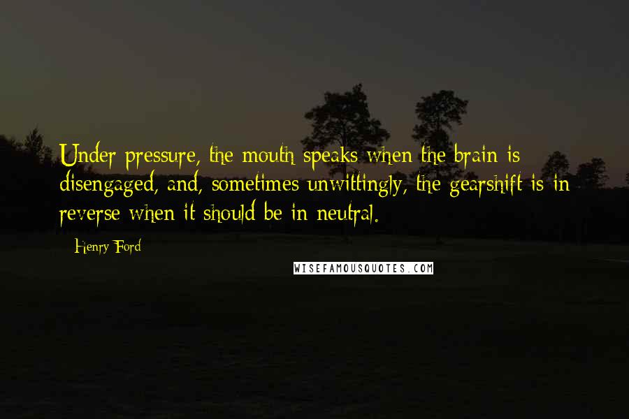 Henry Ford Quotes: Under pressure, the mouth speaks when the brain is disengaged, and, sometimes unwittingly, the gearshift is in reverse when it should be in neutral.