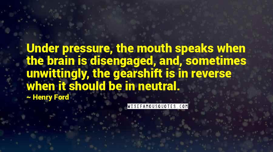 Henry Ford Quotes: Under pressure, the mouth speaks when the brain is disengaged, and, sometimes unwittingly, the gearshift is in reverse when it should be in neutral.