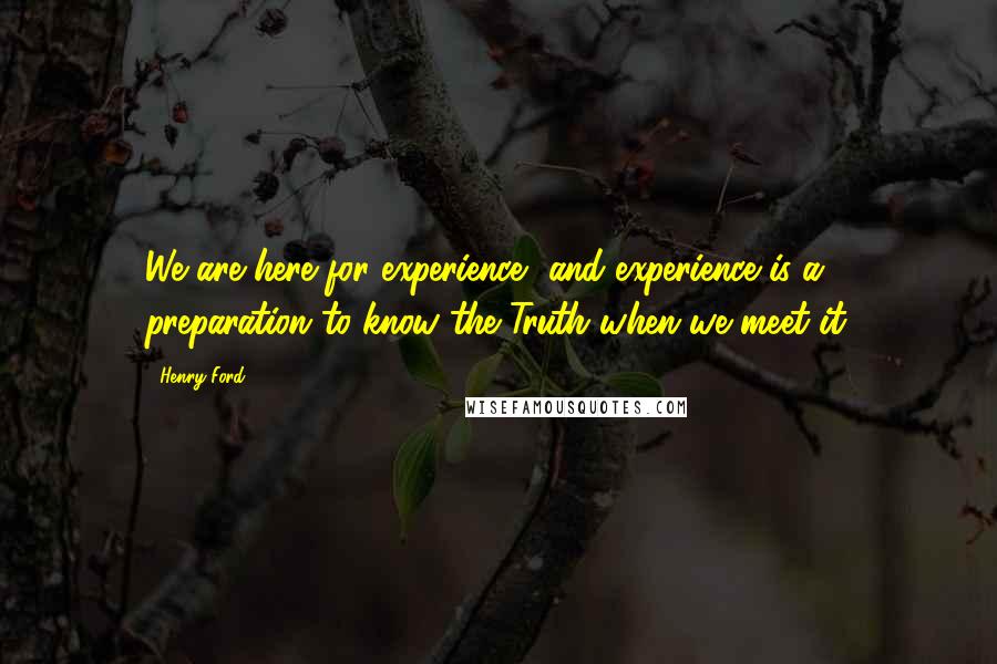 Henry Ford Quotes: We are here for experience, and experience is a preparation to know the Truth when we meet it.