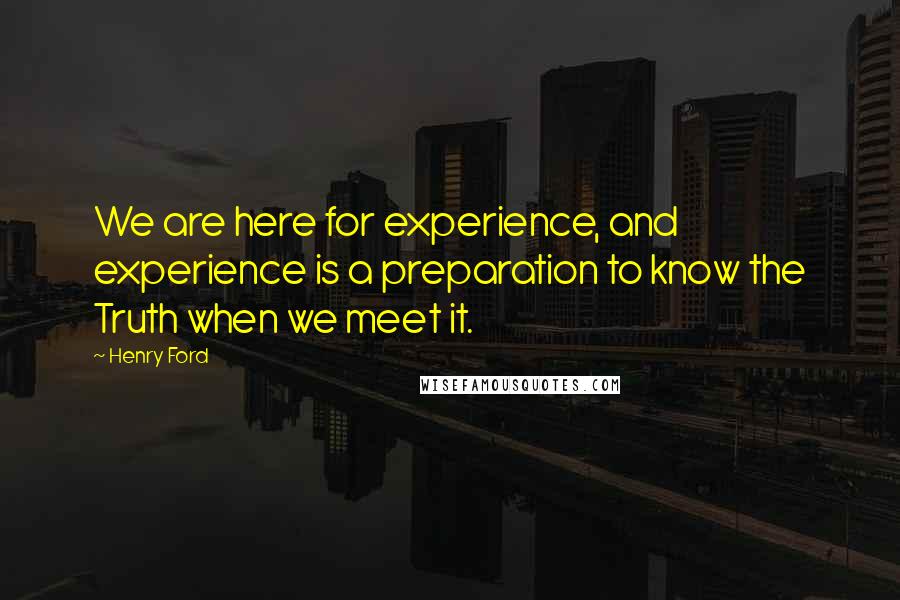 Henry Ford Quotes: We are here for experience, and experience is a preparation to know the Truth when we meet it.