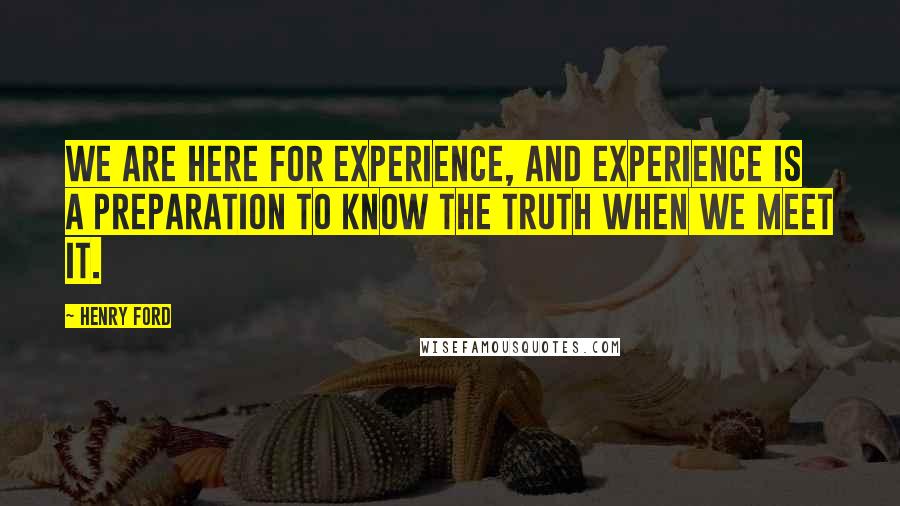 Henry Ford Quotes: We are here for experience, and experience is a preparation to know the Truth when we meet it.