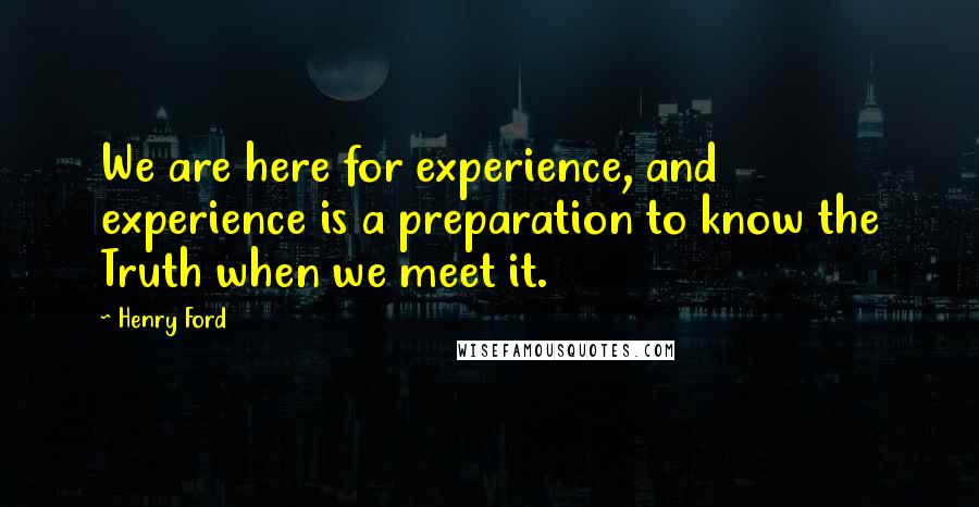 Henry Ford Quotes: We are here for experience, and experience is a preparation to know the Truth when we meet it.