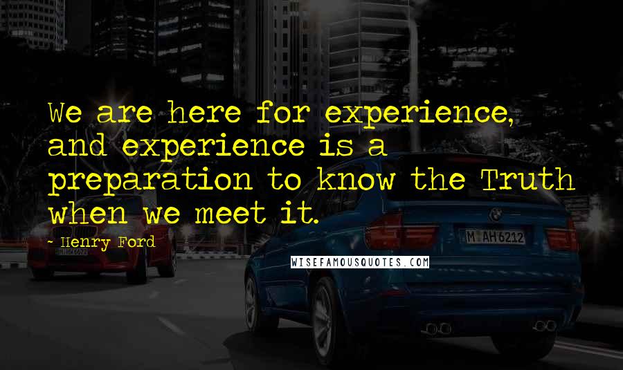 Henry Ford Quotes: We are here for experience, and experience is a preparation to know the Truth when we meet it.