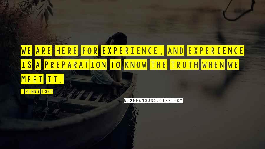 Henry Ford Quotes: We are here for experience, and experience is a preparation to know the Truth when we meet it.