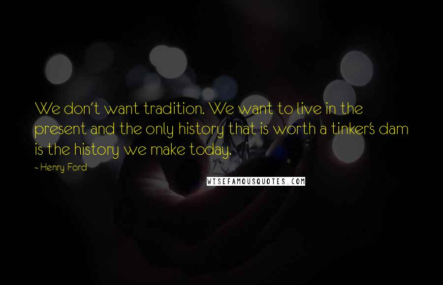 Henry Ford Quotes: We don't want tradition. We want to live in the present and the only history that is worth a tinker's dam is the history we make today.