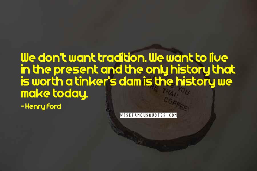 Henry Ford Quotes: We don't want tradition. We want to live in the present and the only history that is worth a tinker's dam is the history we make today.