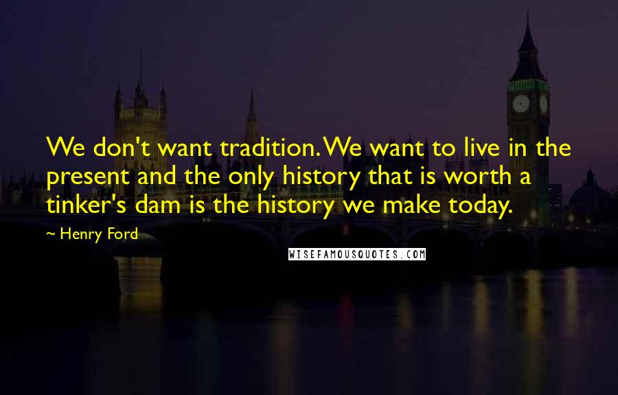 Henry Ford Quotes: We don't want tradition. We want to live in the present and the only history that is worth a tinker's dam is the history we make today.