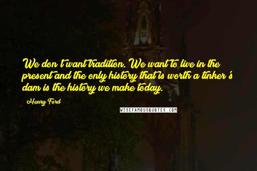 Henry Ford Quotes: We don't want tradition. We want to live in the present and the only history that is worth a tinker's dam is the history we make today.