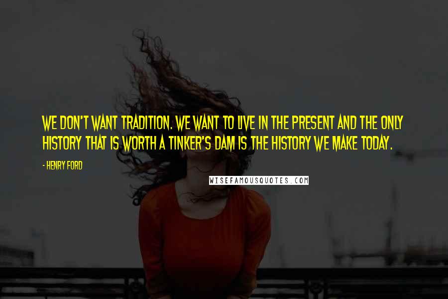 Henry Ford Quotes: We don't want tradition. We want to live in the present and the only history that is worth a tinker's dam is the history we make today.