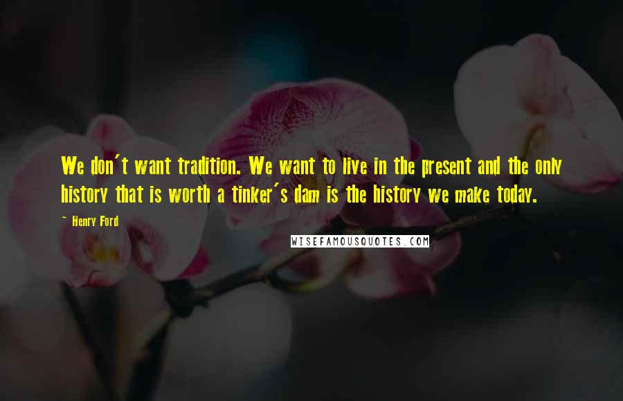 Henry Ford Quotes: We don't want tradition. We want to live in the present and the only history that is worth a tinker's dam is the history we make today.