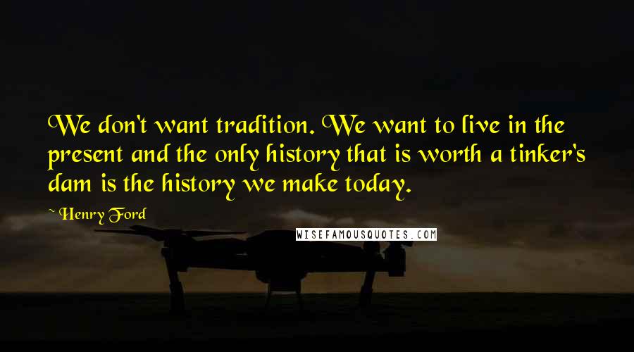 Henry Ford Quotes: We don't want tradition. We want to live in the present and the only history that is worth a tinker's dam is the history we make today.