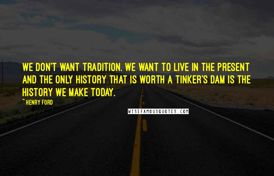 Henry Ford Quotes: We don't want tradition. We want to live in the present and the only history that is worth a tinker's dam is the history we make today.