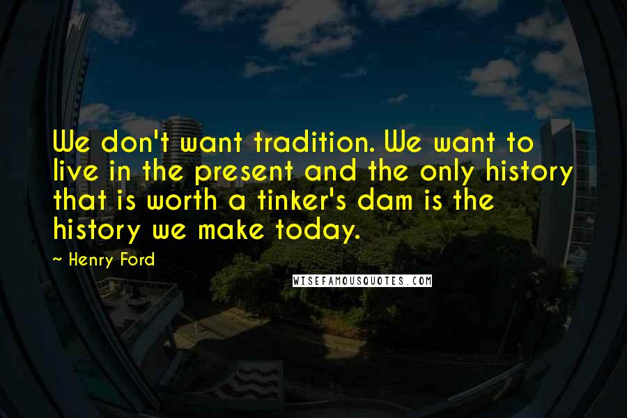 Henry Ford Quotes: We don't want tradition. We want to live in the present and the only history that is worth a tinker's dam is the history we make today.