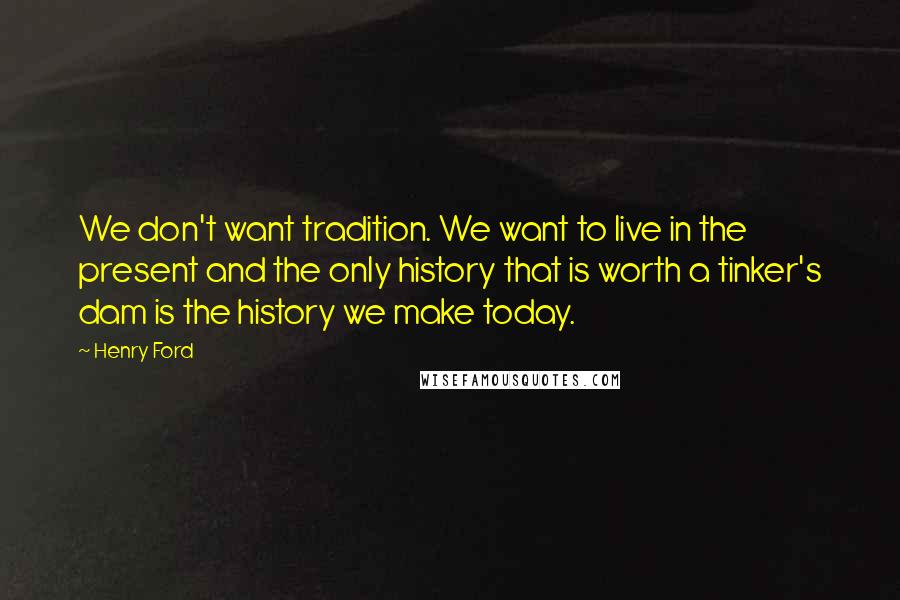 Henry Ford Quotes: We don't want tradition. We want to live in the present and the only history that is worth a tinker's dam is the history we make today.