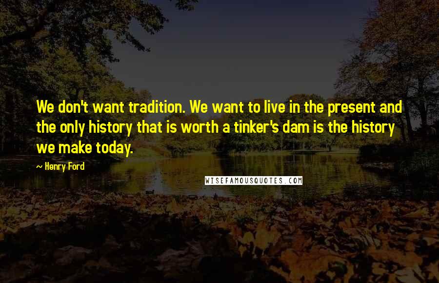 Henry Ford Quotes: We don't want tradition. We want to live in the present and the only history that is worth a tinker's dam is the history we make today.