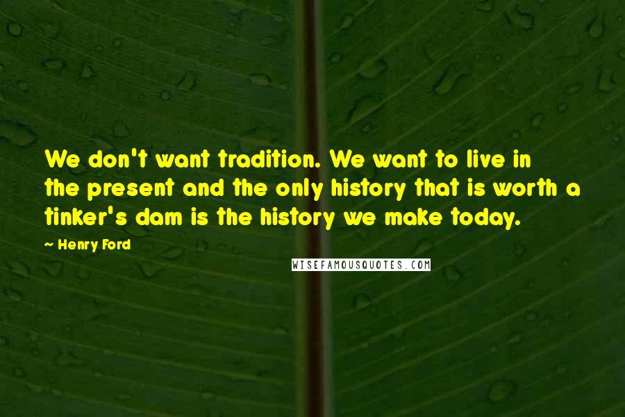 Henry Ford Quotes: We don't want tradition. We want to live in the present and the only history that is worth a tinker's dam is the history we make today.
