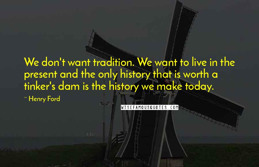 Henry Ford Quotes: We don't want tradition. We want to live in the present and the only history that is worth a tinker's dam is the history we make today.
