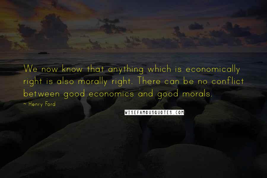 Henry Ford Quotes: We now know that anything which is economically right is also morally right. There can be no conflict between good economics and good morals.